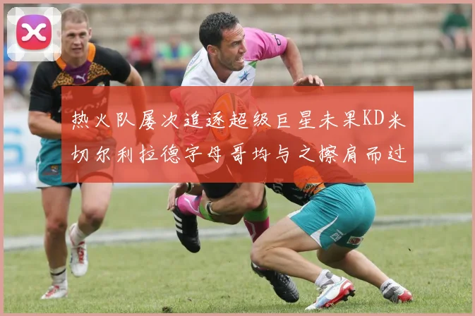 热火队屡次追逐超级巨星未果KD米切尔利拉德字母哥均与之擦肩而过