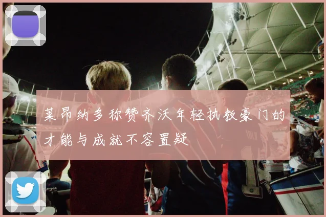 莱昂纳多称赞齐沃年轻执教豪门的才能与成就不容置疑