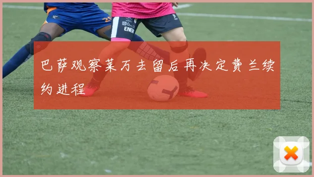 巴萨观察莱万去留后再决定费兰续约进程