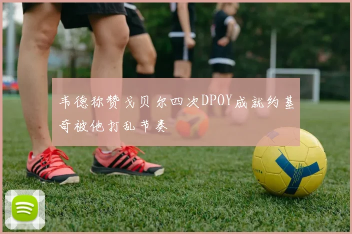 韦德称赞戈贝尔四次DPOY成就约基奇被他打乱节奏