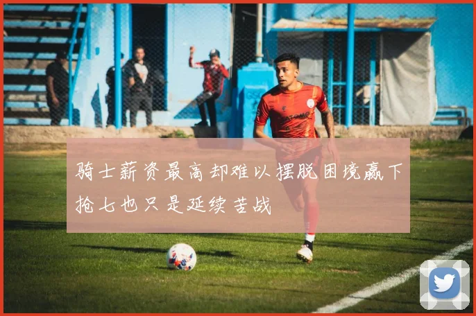 骑士薪资最高却难以摆脱困境赢下抢七也只是延续苦战