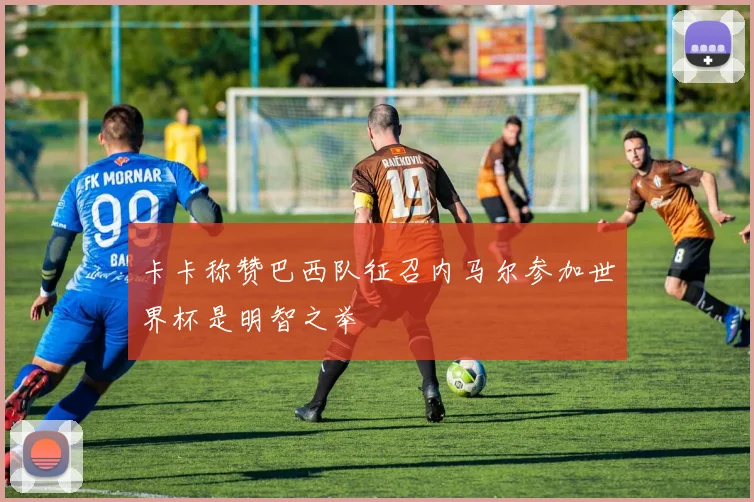 卡卡称赞巴西队征召内马尔参加世界杯是明智之举