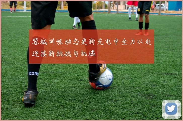 蓉城训练动态更新充电中全力以赴迎接新挑战与机遇