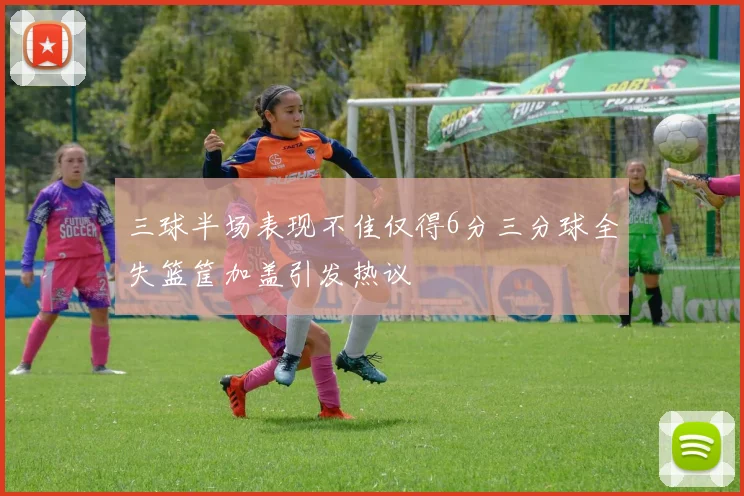 三球半场表现不佳仅得6分三分球全失篮筐加盖引发热议