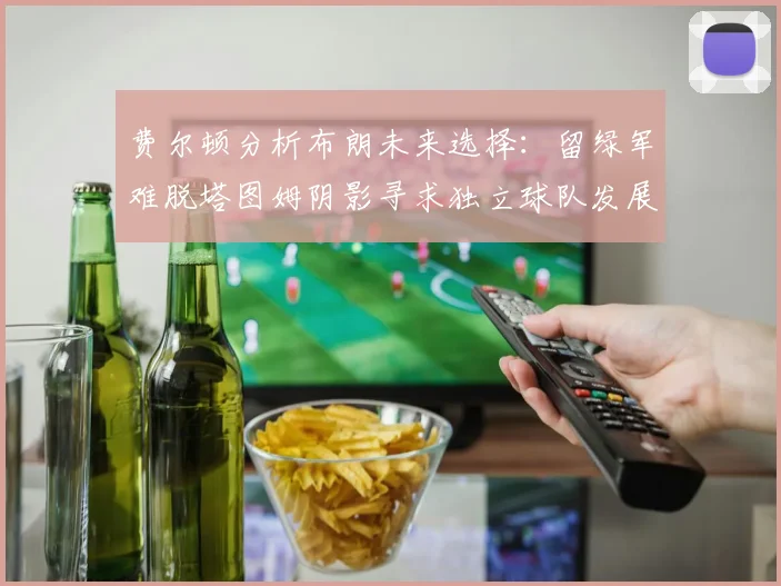 费尔顿分析布朗未来选择：留绿军难脱塔图姆阴影寻求独立球队发展