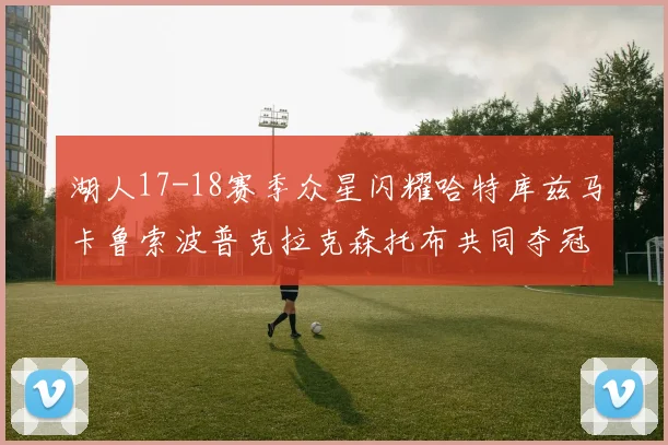 湖人17-18赛季众星闪耀哈特库兹马卡鲁索波普克拉克森托布共同夺冠的辉煌时刻