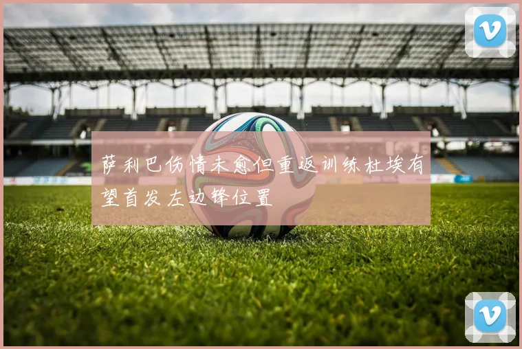 萨利巴伤情未愈但重返训练杜埃有望首发左边锋位置