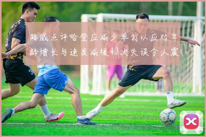 路威点评哈登应减少单打以应对年龄增长与速度减缓43次失误令人震惊