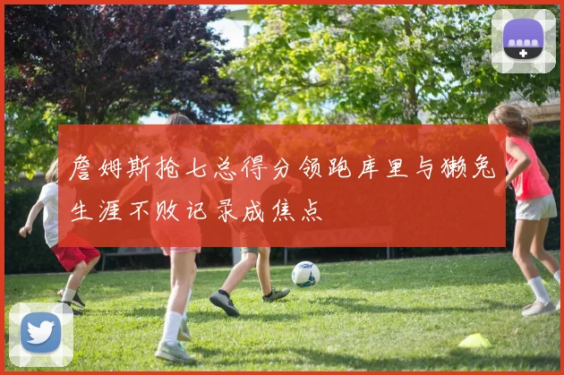 詹姆斯抢七总得分领跑库里与獭兔生涯不败记录成焦点