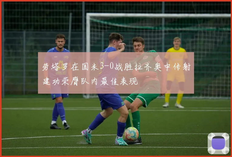 劳塔罗在国米3-0战胜拉齐奥中传射建功荣膺队内最佳表现