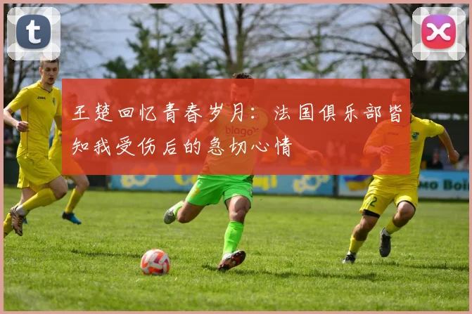 王楚回忆青春岁月：法国俱乐部皆知我受伤后的急切心情