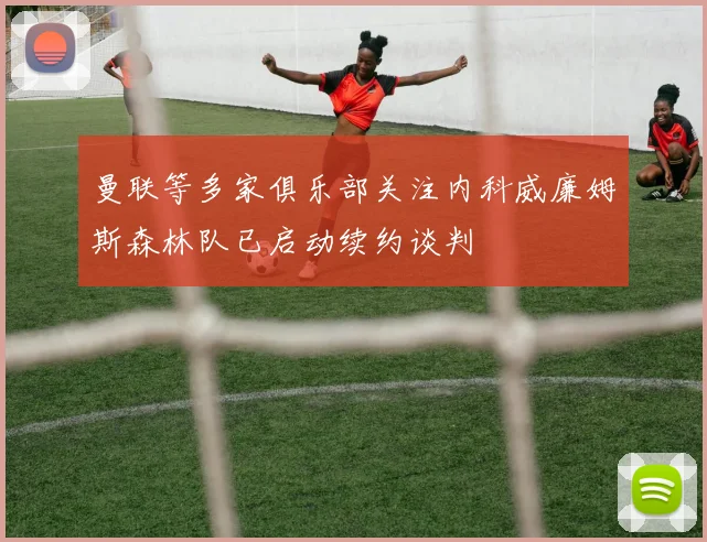 曼联等多家俱乐部关注内科威廉姆斯森林队已启动续约谈判