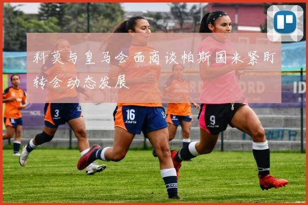 科莫与皇马会面商谈帕斯国米紧盯转会动态发展