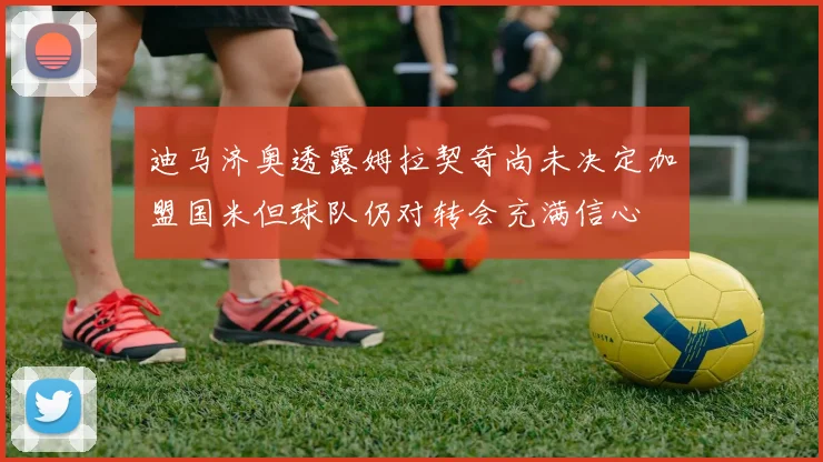 迪马济奥透露姆拉契奇尚未决定加盟国米但球队仍对转会充满信心