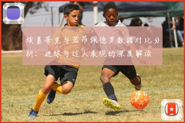 埃基蒂克与若昂佩德罗数据对比分析：进球与过人表现的深度解读
