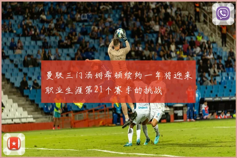 曼联三门汤姆希顿续约一年将迎来职业生涯第21个赛季的挑战