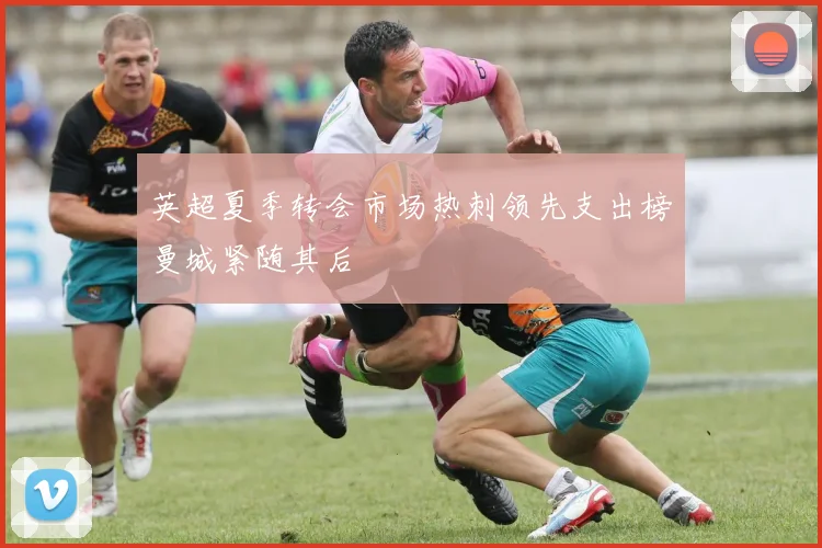英超夏季转会市场热刺领先支出榜曼城紧随其后