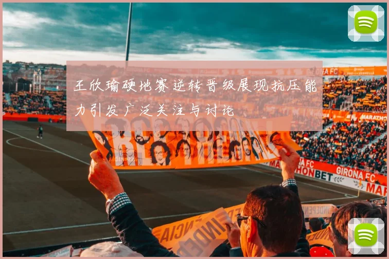 王欣瑜硬地赛逆转晋级展现抗压能力引发广泛关注与讨论
