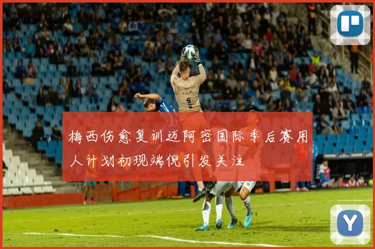 梅西伤愈复训迈阿密国际季后赛用人计划初现端倪引发关注